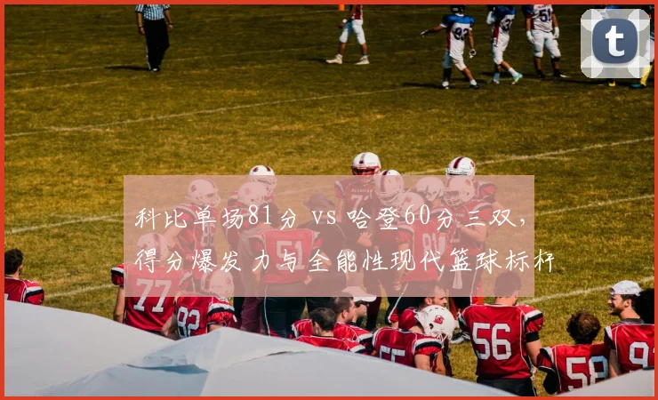 科比单场81分 vs 哈登60分三双，得分爆发力与全能性现代篮球标杆之争