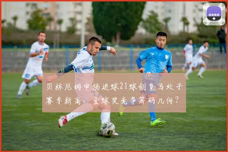 贝林厄姆中场进球21球创皇马处子赛季新高，金球奖竞争筹码几何？