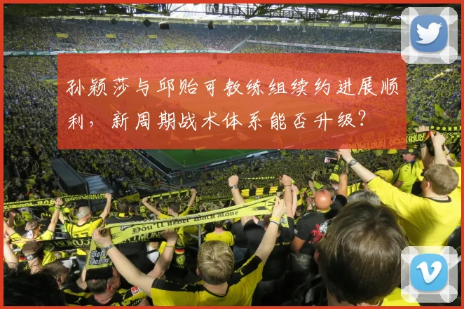 孙颖莎与邱贻可教练组续约进展顺利，新周期战术体系能否升级？