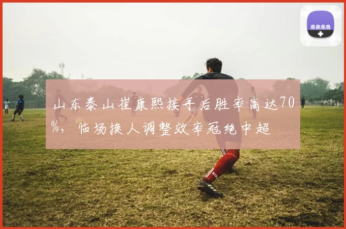 山东泰山崔康熙接手后胜率高达70%，临场换人调整效率冠绝中超