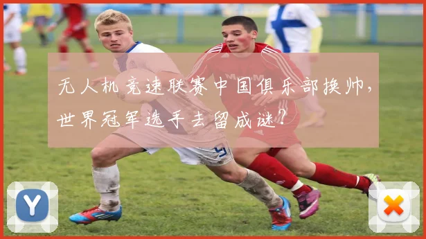无人机竞速联赛中国俱乐部换帅，世界冠军选手去留成谜？